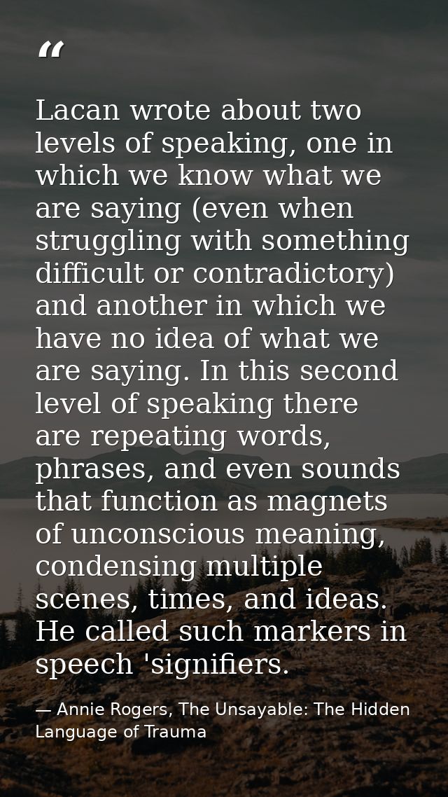Lacan wrote about two levels of speaking, one in which we know what we are saying (even when struggling with something d — Annie Rogers, The Unsayable: The Hidden Language of Trauma
