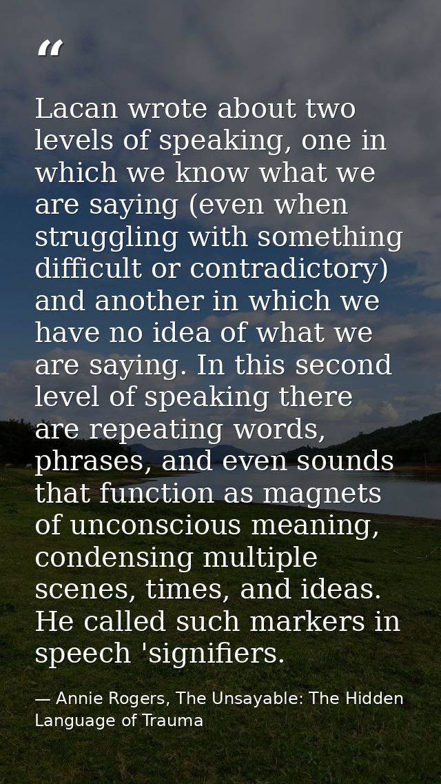 Lacan wrote about two levels of speaking, one in which we know what we are saying (even when struggling with something d — Annie Rogers, The Unsayable: The Hidden Language of Trauma