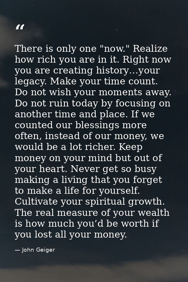 There is only one "now." Realize how rich you are in it. Right now you are creating history…your legacy. Make your time  — John Geiger