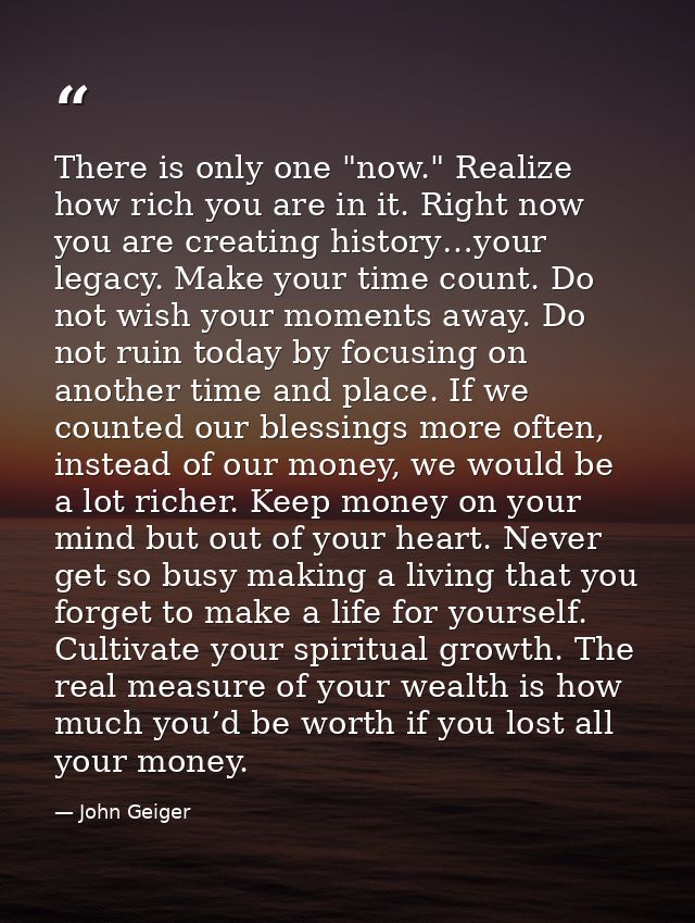 There is only one "now." Realize how rich you are in it. Right now you are creating history…your legacy. Make your time  — John Geiger