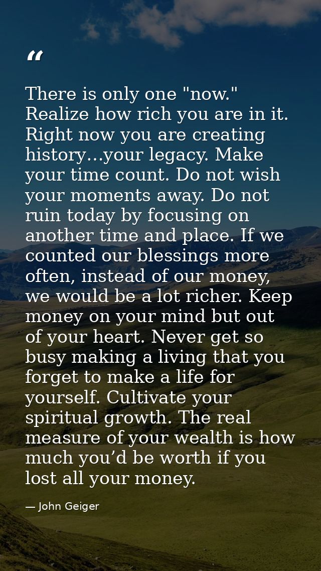There is only one "now." Realize how rich you are in it. Right now you are creating history…your legacy. Make your time  — John Geiger