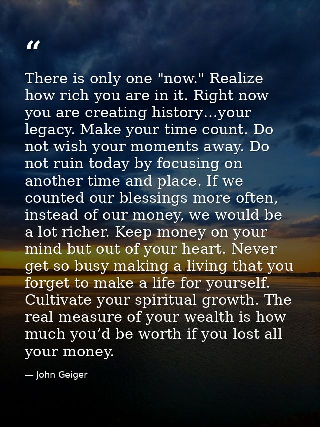 There is only one "now." Realize how rich you are in it. Right now you are creating history…your legacy. Make your time  — John Geiger