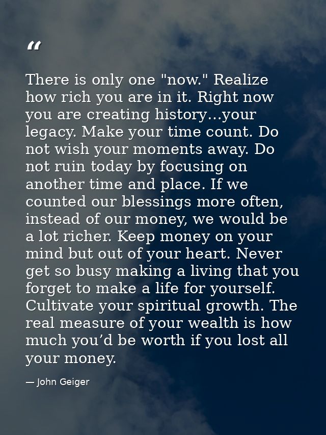 There is only one "now." Realize how rich you are in it. Right now you are creating history…your legacy. Make your time  — John Geiger