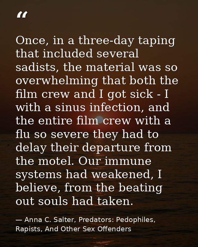 Once, in a three-day taping that included several sadists, the material was so overwhelming that both the film crew and  — Anna C. Salter, Predators: Pedophiles, Rapists, And Other Sex Offenders