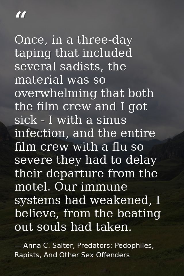 Once, in a three-day taping that included several sadists, the material was so overwhelming that both the film crew and  — Anna C. Salter, Predators: Pedophiles, Rapists, And Other Sex Offenders