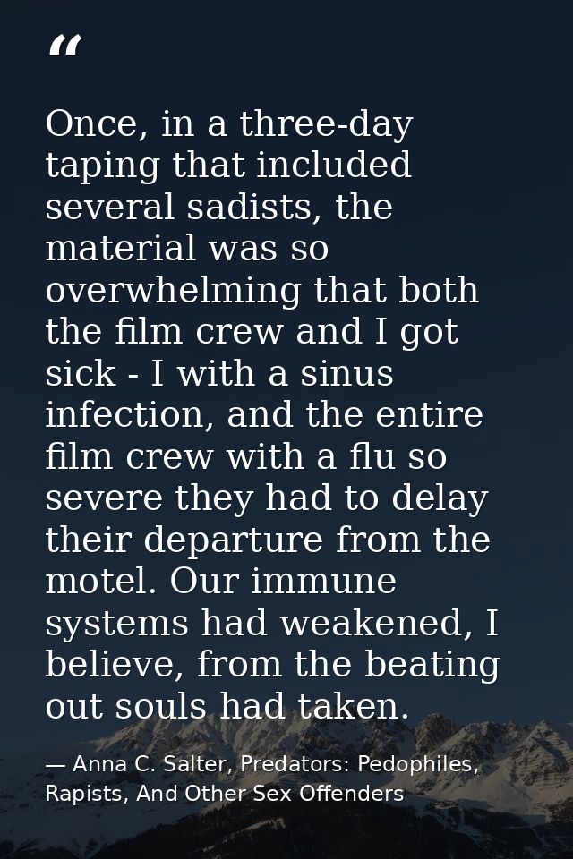 Once, in a three-day taping that included several sadists, the material was so overwhelming that both the film crew and  — Anna C. Salter, Predators: Pedophiles, Rapists, And Other Sex Offenders