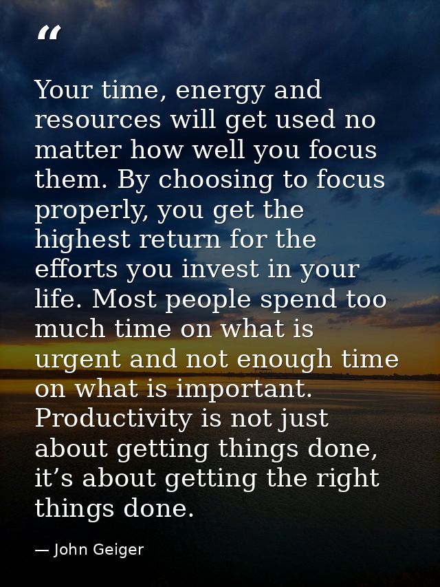 Your time, energy and resources will get used no matter how well you focus them. By choosing to focus properly, you get  — John Geiger