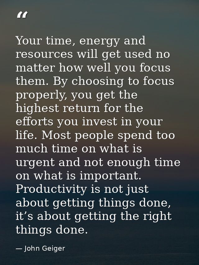 Your time, energy and resources will get used no matter how well you focus them. By choosing to focus properly, you get  — John Geiger