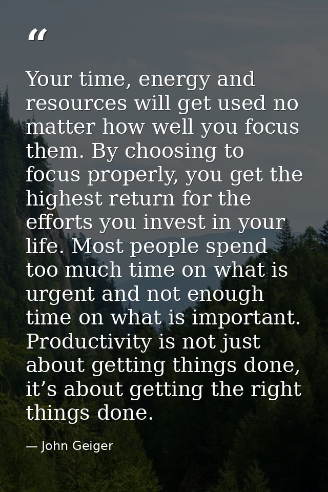 Your time, energy and resources will get used no matter how well you focus them. By choosing to focus properly, you get  — John Geiger