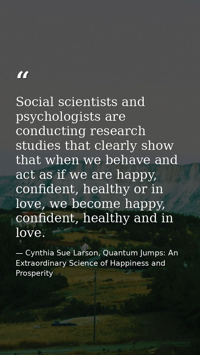 Social scientists and psychologists are conducting research studies that clearly show that when we behave and act as if  — Cynthia Sue Larson, Quantum Jumps: An Extraordinary Science of Happiness and Prosperity