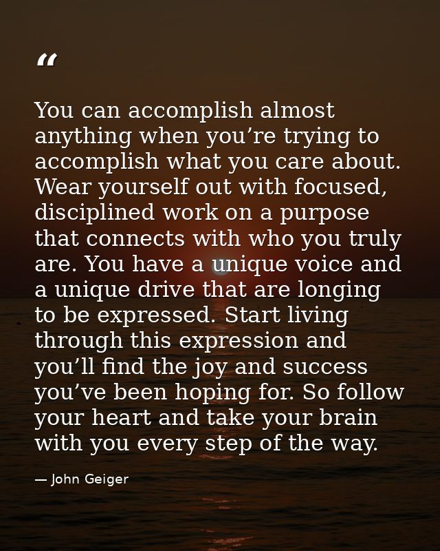 You can accomplish almost anything when you’re trying to accomplish what you care about. Wear yourself out with focused, — John Geiger
