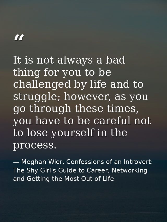 It is not always a bad thing for you to be challenged by life and to struggle; however, as you go through these times, y — Meghan Wier, Confessions of an Introvert: The Shy Girl's Guide to Career, Networking and Getting the Most Out of Life