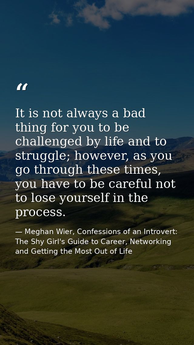 It is not always a bad thing for you to be challenged by life and to struggle; however, as you go through these times, y — Meghan Wier, Confessions of an Introvert: The Shy Girl's Guide to Career, Networking and Getting the Most Out of Life