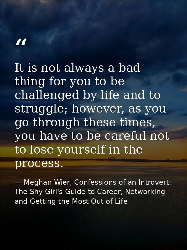 It is not always a bad thing for you to be challenged by life and to struggle; however, as you go through these times, y — Meghan Wier, Confessions of an Introvert: The Shy Girl's Guide to Career, Networking and Getting the Most Out of Life