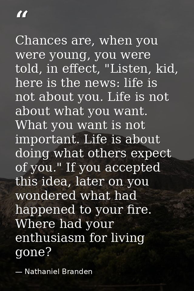 Chances are, when you were young, you were told, in effect, "Listen, kid, here is the news: life is not about you. Life  — Nathaniel Branden