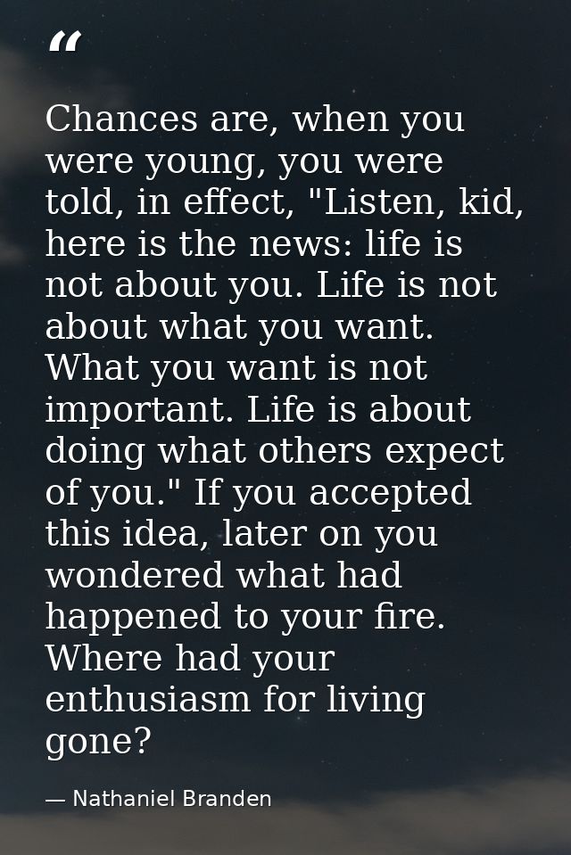 Chances are, when you were young, you were told, in effect, "Listen, kid, here is the news: life is not about you. Life  — Nathaniel Branden