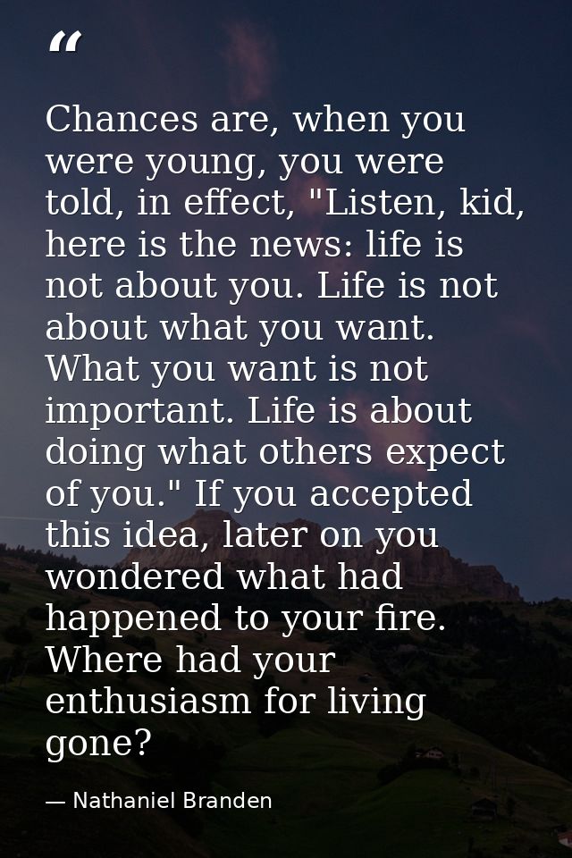 Chances are, when you were young, you were told, in effect, "Listen, kid, here is the news: life is not about you. Life  — Nathaniel Branden