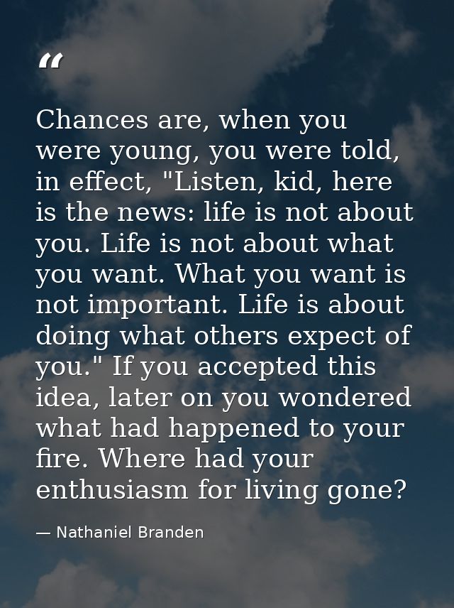 Chances are, when you were young, you were told, in effect, "Listen, kid, here is the news: life is not about you. Life  — Nathaniel Branden