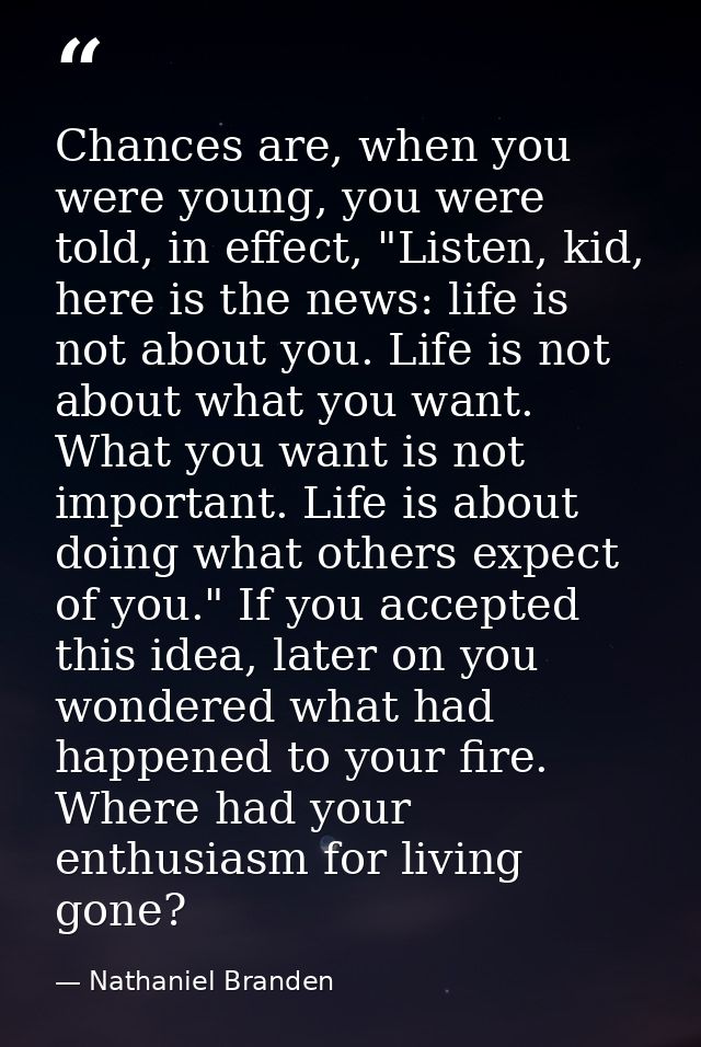 Chances are, when you were young, you were told, in effect, "Listen, kid, here is the news: life is not about you. Life  — Nathaniel Branden