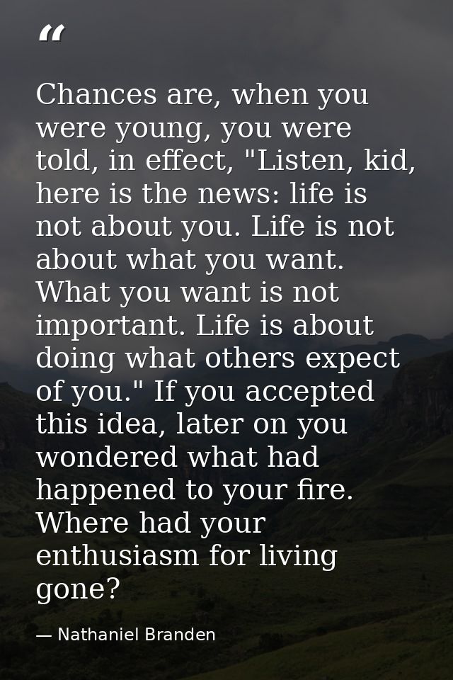 Chances are, when you were young, you were told, in effect, "Listen, kid, here is the news: life is not about you. Life  — Nathaniel Branden