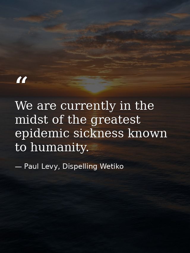 We are currently in the midst of the greatest epidemic sickness known to humanity. — Paul Levy, Dispelling Wetiko