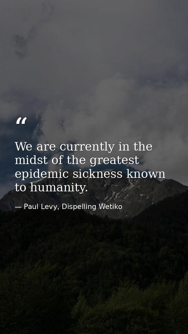 We are currently in the midst of the greatest epidemic sickness known to humanity. — Paul Levy, Dispelling Wetiko