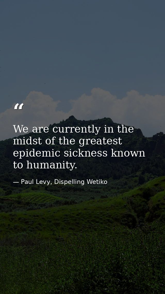 We are currently in the midst of the greatest epidemic sickness known to humanity. — Paul Levy, Dispelling Wetiko
