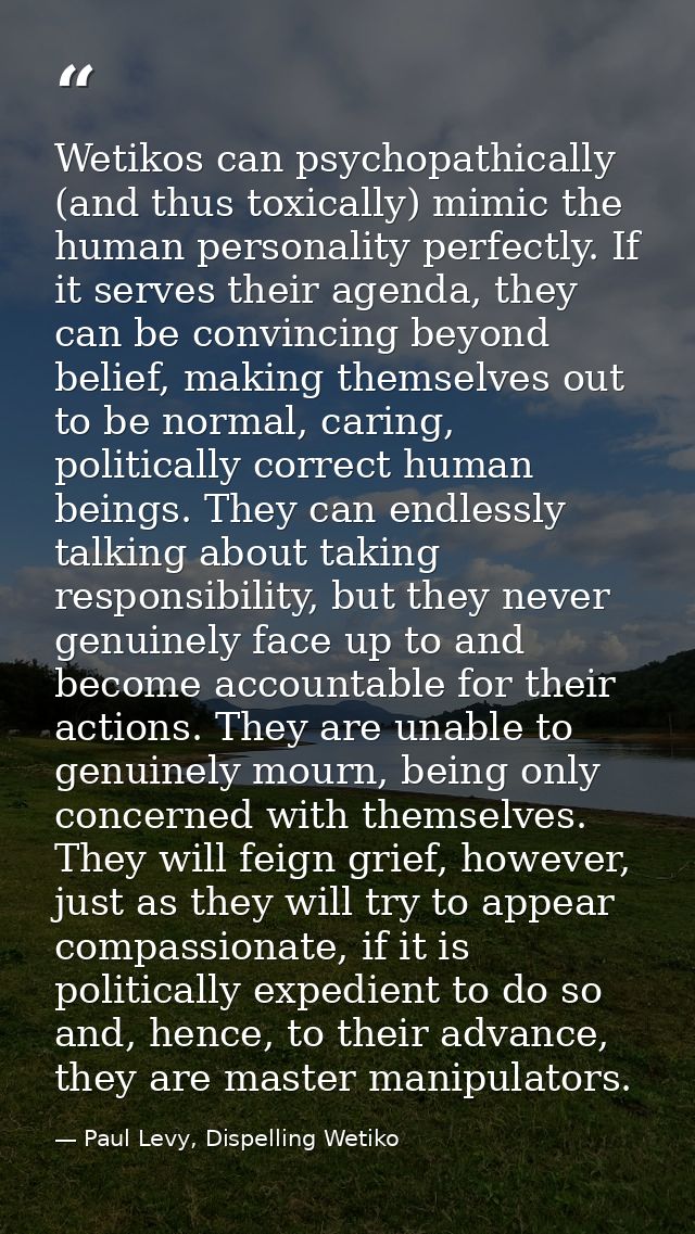 Wetikos can psychopathically (and thus toxically) mimic the human personality perfectly. If it serves their agenda, they — Paul Levy, Dispelling Wetiko