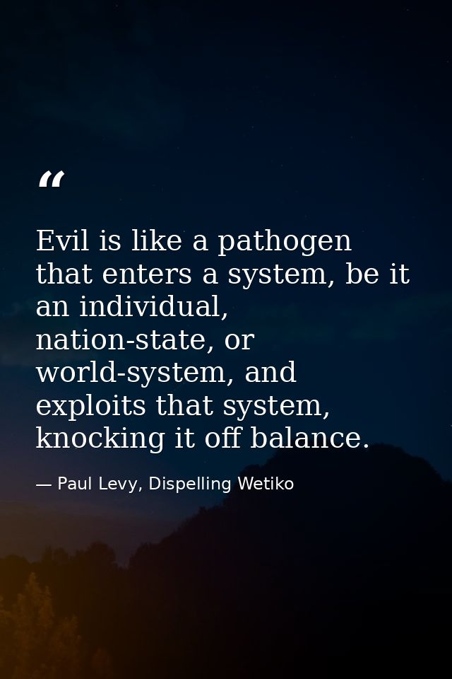 Evil is like a pathogen that enters a system, be it an individual, nation-state, or world-system, and exploits that syst — Paul Levy, Dispelling Wetiko