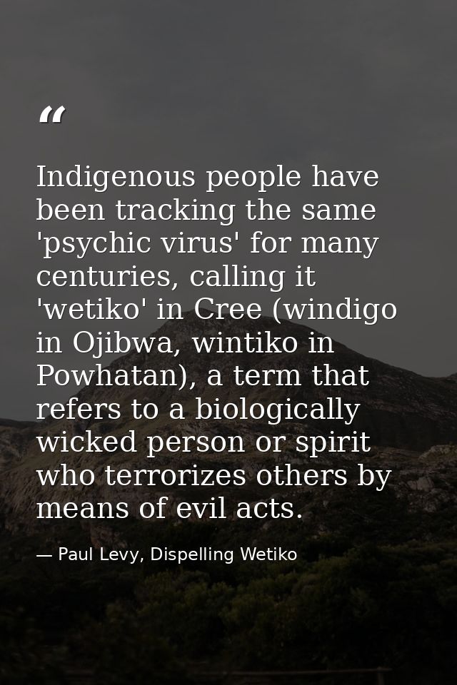 Indigenous people have been tracking the same 'psychic virus' for many centuries, calling it 'wetiko' in Cree (windigo i — Paul Levy, Dispelling Wetiko