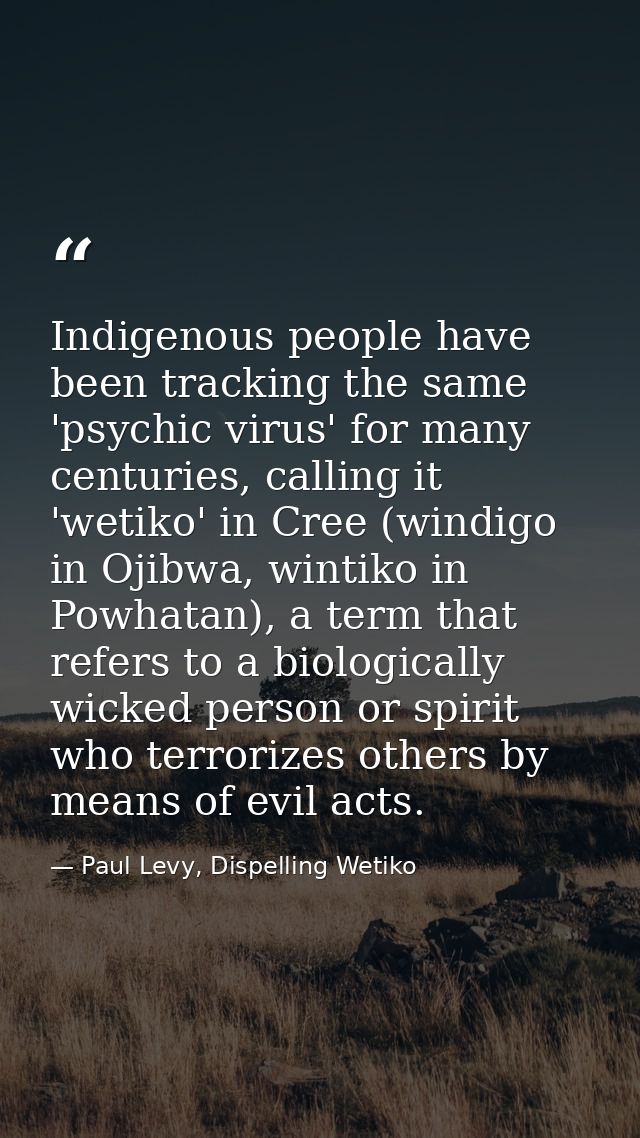 Indigenous people have been tracking the same 'psychic virus' for many centuries, calling it 'wetiko' in Cree (windigo i — Paul Levy, Dispelling Wetiko