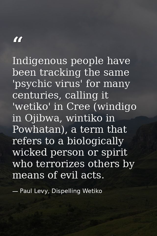 Indigenous people have been tracking the same 'psychic virus' for many centuries, calling it 'wetiko' in Cree (windigo i — Paul Levy, Dispelling Wetiko