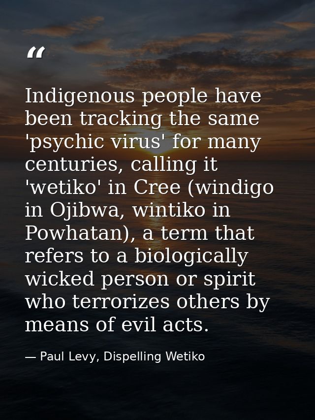 Indigenous people have been tracking the same 'psychic virus' for many centuries, calling it 'wetiko' in Cree (windigo i — Paul Levy, Dispelling Wetiko