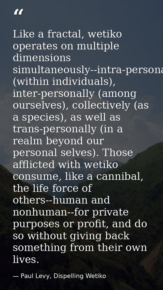 Like a fractal, wetiko operates on multiple dimensions simultaneously--intra-personally (within individuals), inter-pers — Paul Levy, Dispelling Wetiko