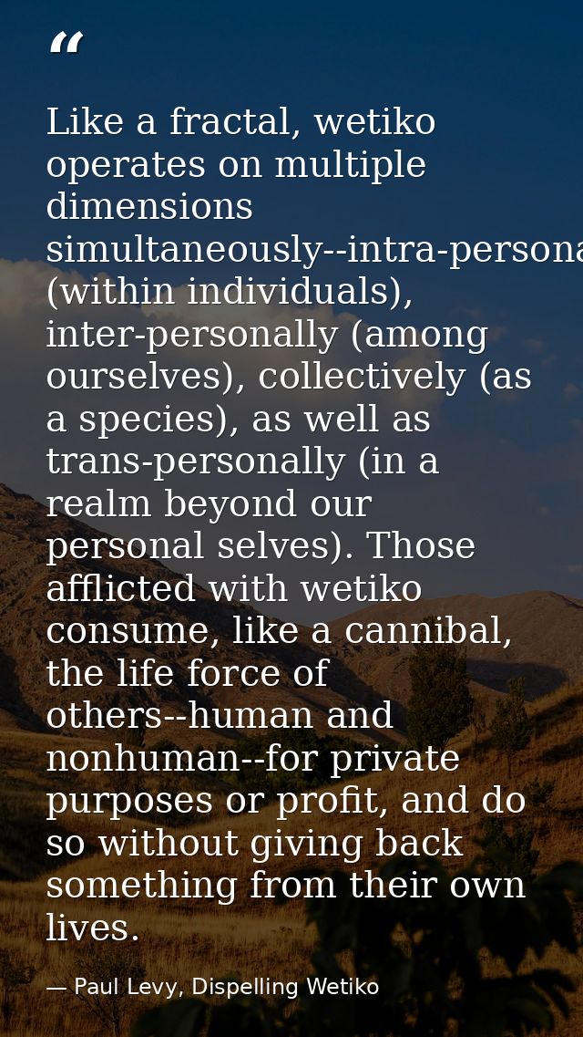 Like a fractal, wetiko operates on multiple dimensions simultaneously--intra-personally (within individuals), inter-pers — Paul Levy, Dispelling Wetiko