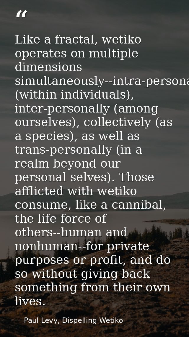 Like a fractal, wetiko operates on multiple dimensions simultaneously--intra-personally (within individuals), inter-pers — Paul Levy, Dispelling Wetiko