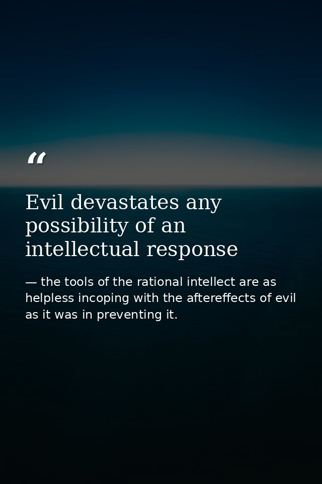 Evil devastates any possibility of an intellectual response — the tools of the rational intellect are as helpless incoping with the aftereffects of evil as it was in preventing it.