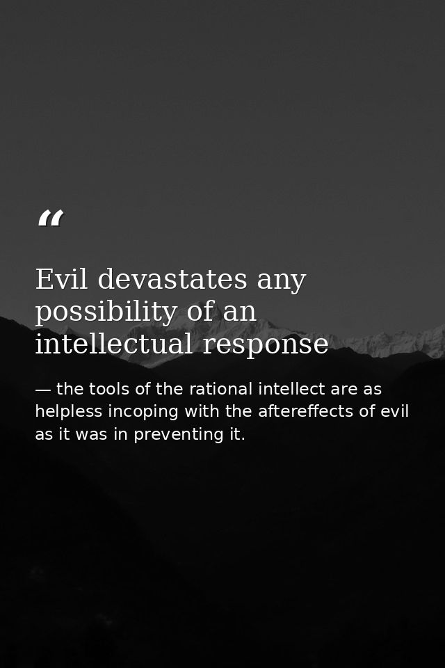 Evil devastates any possibility of an intellectual response — the tools of the rational intellect are as helpless incoping with the aftereffects of evil as it was in preventing it.