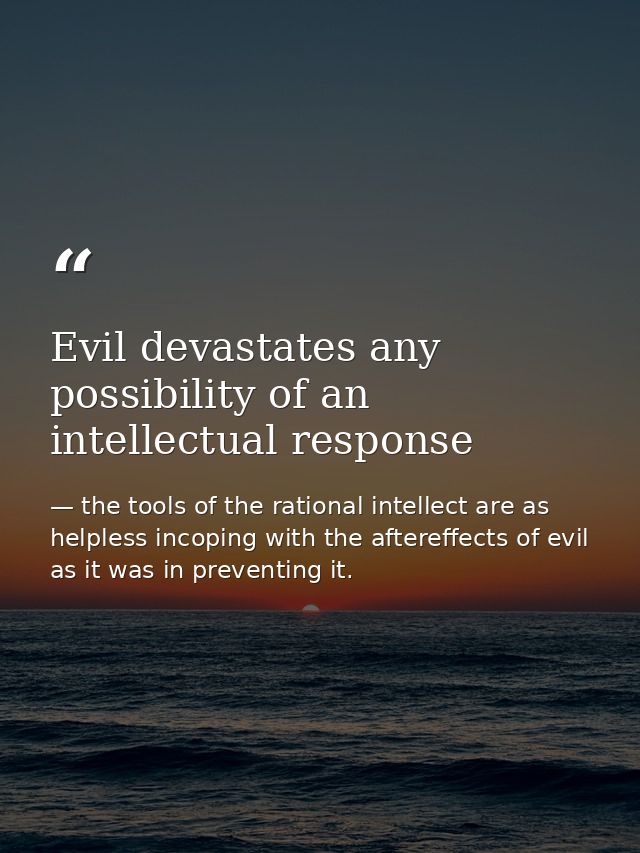 Evil devastates any possibility of an intellectual response — the tools of the rational intellect are as helpless incoping with the aftereffects of evil as it was in preventing it.
