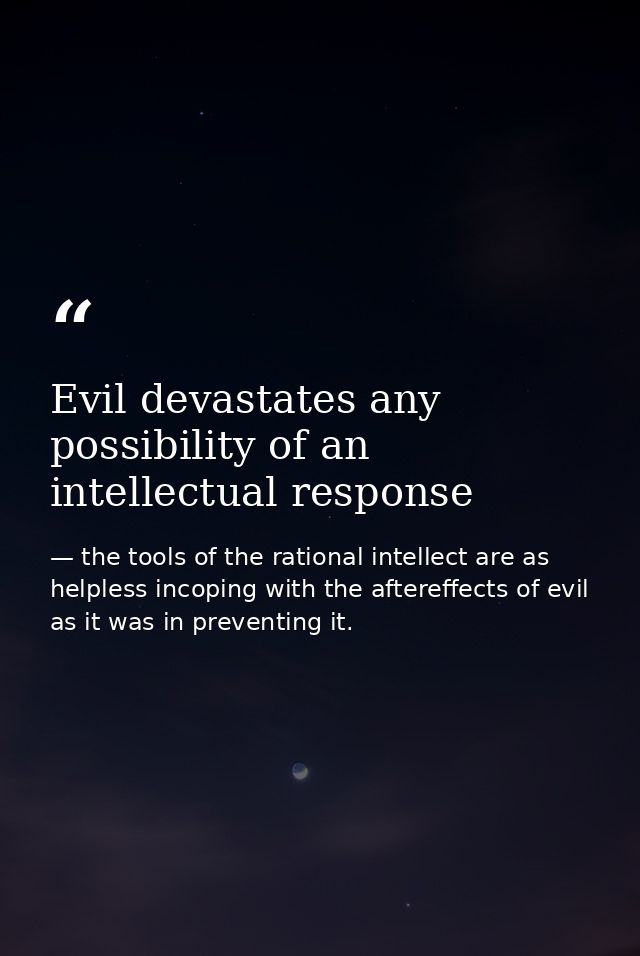 Evil devastates any possibility of an intellectual response — the tools of the rational intellect are as helpless incoping with the aftereffects of evil as it was in preventing it.