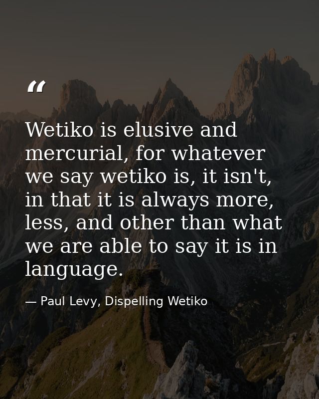 Wetiko is elusive and mercurial, for whatever we say wetiko is, it isn't, in that it is always more, less, and other tha — Paul Levy, Dispelling Wetiko