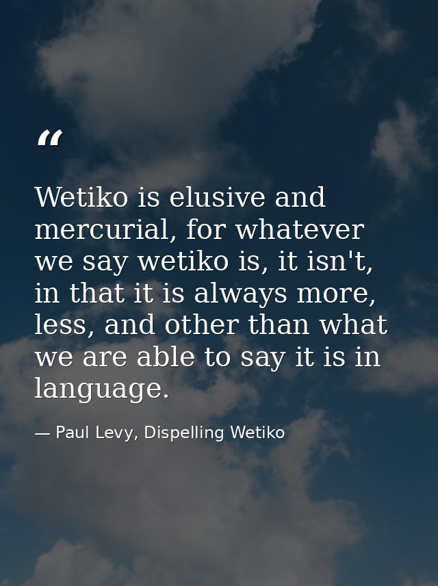 Wetiko is elusive and mercurial, for whatever we say wetiko is, it isn't, in that it is always more, less, and other tha — Paul Levy, Dispelling Wetiko