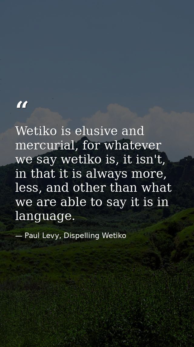 Wetiko is elusive and mercurial, for whatever we say wetiko is, it isn't, in that it is always more, less, and other tha — Paul Levy, Dispelling Wetiko