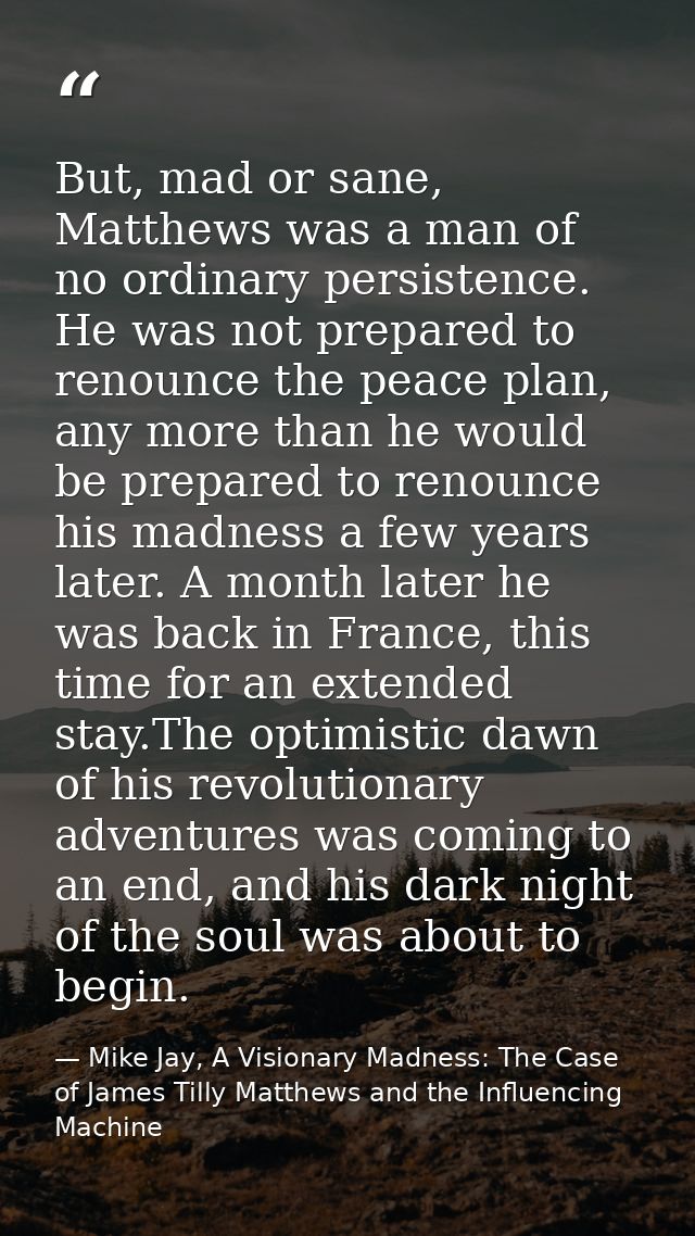 But, mad or sane, Matthews was a man of no ordinary persistence. He was not prepared to renounce the peace plan, any mor — Mike Jay, A Visionary Madness: The Case of James Tilly Matthews and the Influencing Machine