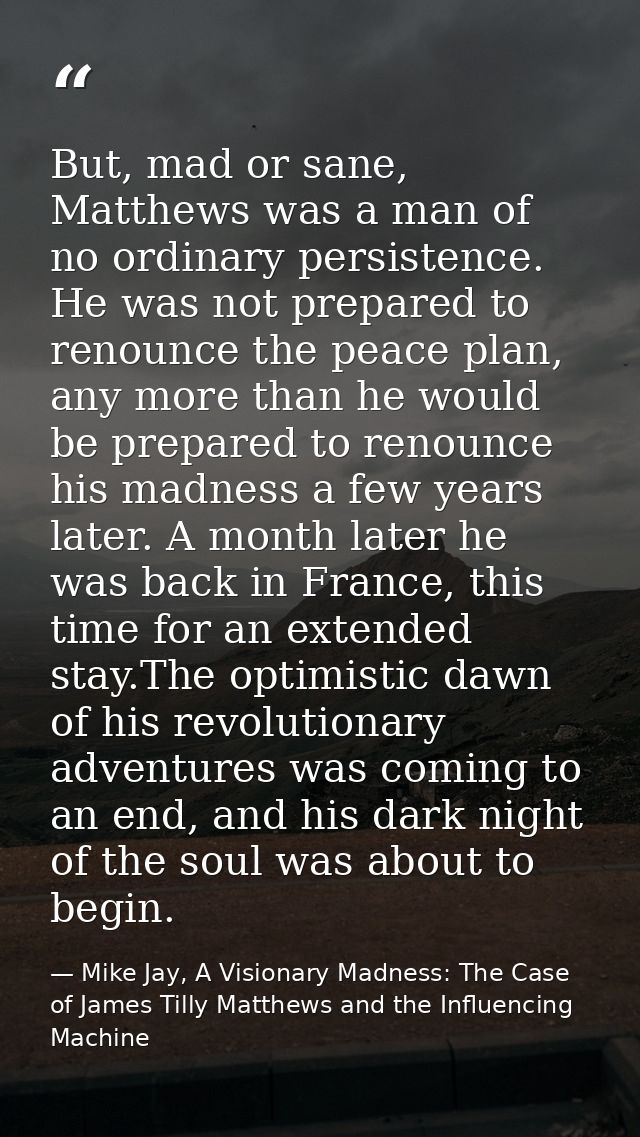 But, mad or sane, Matthews was a man of no ordinary persistence. He was not prepared to renounce the peace plan, any mor — Mike Jay, A Visionary Madness: The Case of James Tilly Matthews and the Influencing Machine