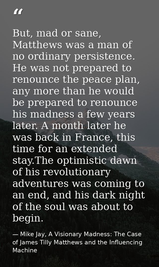 But, mad or sane, Matthews was a man of no ordinary persistence. He was not prepared to renounce the peace plan, any mor — Mike Jay, A Visionary Madness: The Case of James Tilly Matthews and the Influencing Machine