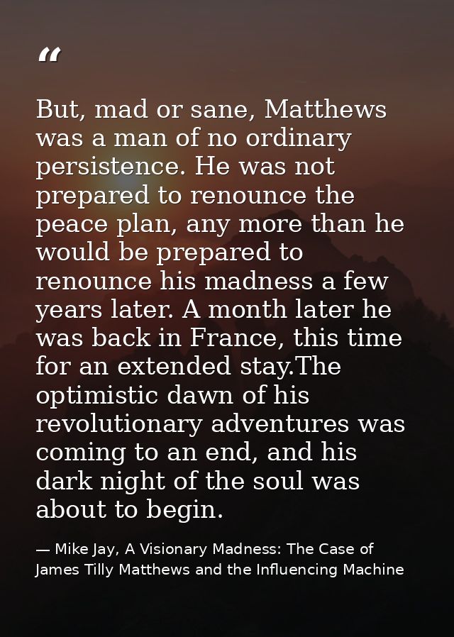 But, mad or sane, Matthews was a man of no ordinary persistence. He was not prepared to renounce the peace plan, any mor — Mike Jay, A Visionary Madness: The Case of James Tilly Matthews and the Influencing Machine