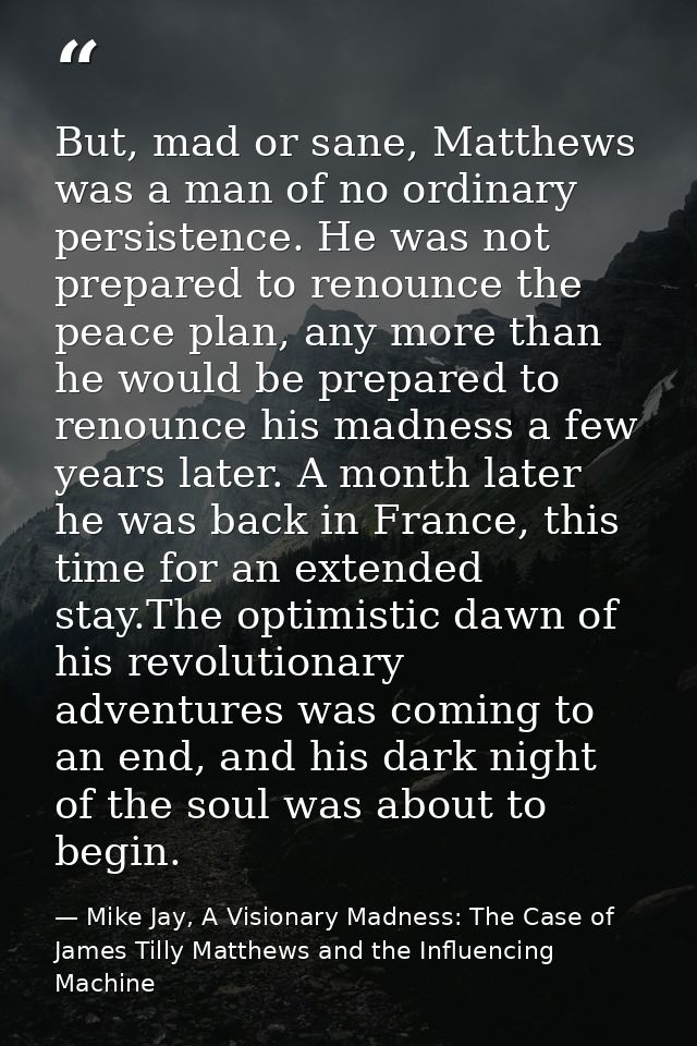But, mad or sane, Matthews was a man of no ordinary persistence. He was not prepared to renounce the peace plan, any mor — Mike Jay, A Visionary Madness: The Case of James Tilly Matthews and the Influencing Machine