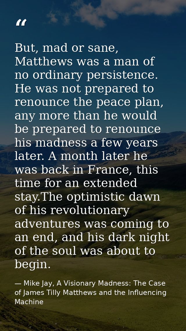 But, mad or sane, Matthews was a man of no ordinary persistence. He was not prepared to renounce the peace plan, any mor — Mike Jay, A Visionary Madness: The Case of James Tilly Matthews and the Influencing Machine