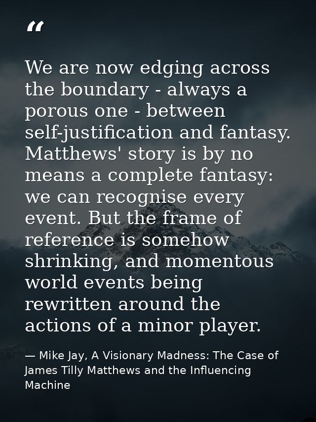 We are now edging across the boundary - always a porous one - between self-justification and fantasy. Matthews' story is — Mike Jay, A Visionary Madness: The Case of James Tilly Matthews and the Influencing Machine